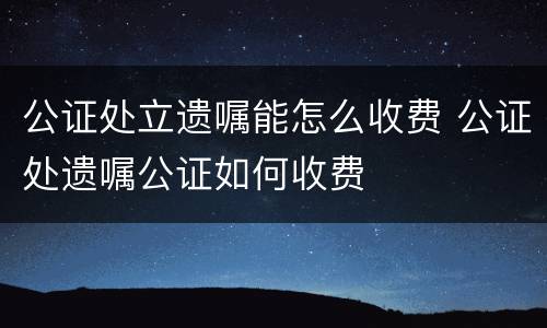 公证处立遗嘱能怎么收费 公证处遗嘱公证如何收费