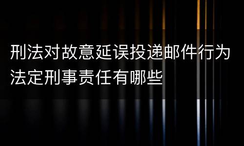 刑法对故意延误投递邮件行为法定刑事责任有哪些