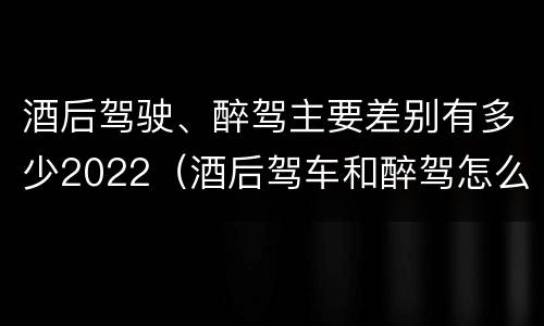 酒后驾驶、醉驾主要差别有多少2022（酒后驾车和醉驾怎么处罚规定）