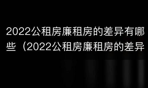 2022公租房廉租房的差异有哪些（2022公租房廉租房的差异有哪些方面）