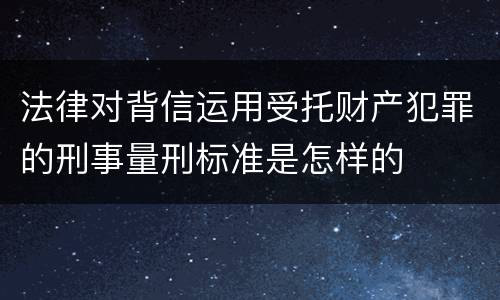 法律对背信运用受托财产犯罪的刑事量刑标准是怎样的