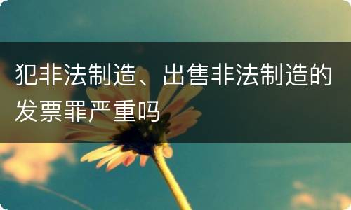 犯非法制造、出售非法制造的发票罪严重吗
