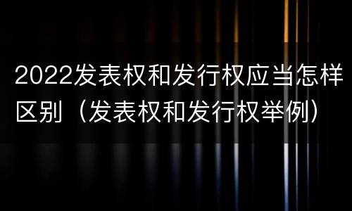 2022发表权和发行权应当怎样区别（发表权和发行权举例）