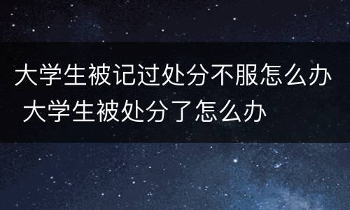 大学生被记过处分不服怎么办 大学生被处分了怎么办