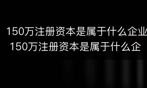 150万注册资本是属于什么企业 150万注册资本是属于什么企业的