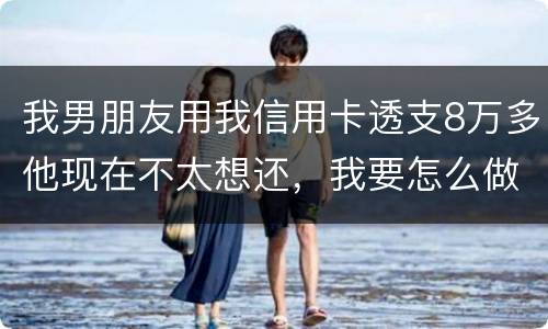 我男朋友用我信用卡透支8万多他现在不太想还，我要怎么做