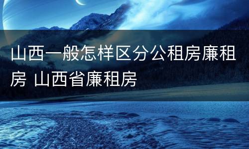 山西一般怎样区分公租房廉租房 山西省廉租房