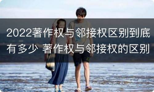 2022著作权与邻接权区别到底有多少 著作权与邻接权的区别