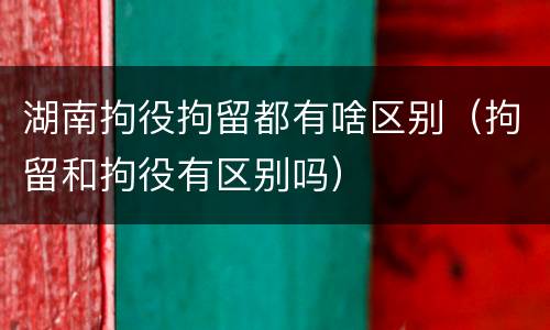 湖南拘役拘留都有啥区别（拘留和拘役有区别吗）