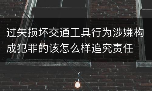 过失损坏交通工具行为涉嫌构成犯罪的该怎么样追究责任