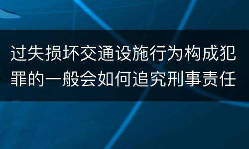 过失损坏交通设施行为构成犯罪的一般会如何追究刑事责任
