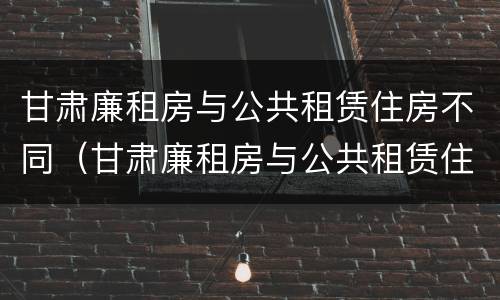 甘肃廉租房与公共租赁住房不同（甘肃廉租房与公共租赁住房不同的原因）