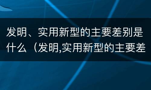 发明、实用新型的主要差别是什么（发明,实用新型的主要差别是什么）
