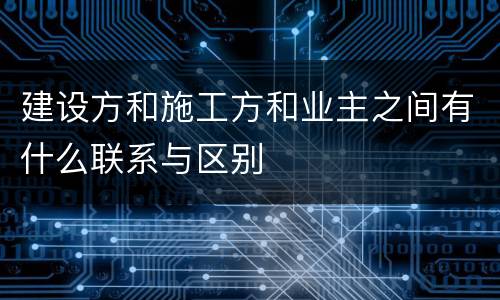 建设方和施工方和业主之间有什么联系与区别