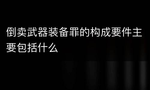 倒卖武器装备罪的构成要件主要包括什么