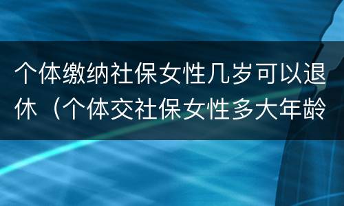 个体缴纳社保女性几岁可以退休（个体交社保女性多大年龄退休）
