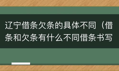 辽宁借条欠条的具体不同（借条和欠条有什么不同借条书写）