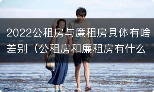 2022公租房与廉租房具体有啥差别（公租房和廉租房有什么区）
