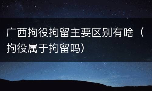 广西拘役拘留主要区别有啥（拘役属于拘留吗）