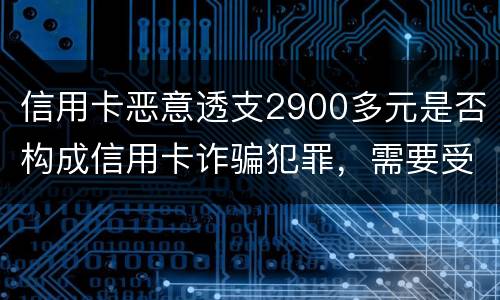 信用卡恶意透支2900多元是否构成信用卡诈骗犯罪，需要受到刑事处罚吗