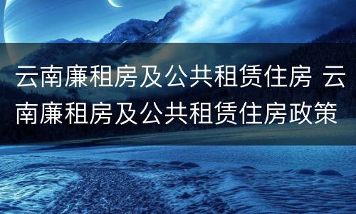 云南廉租房及公共租赁住房 云南廉租房及公共租赁住房政策