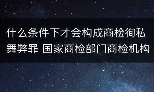 什么条件下才会构成商检徇私舞弊罪 国家商检部门商检机构的工作人员徇私舞弊伪造检验结果