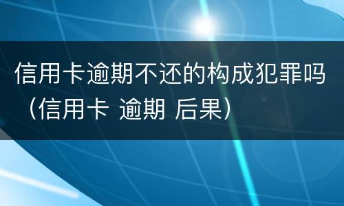 信用卡逾期不还的构成犯罪吗（信用卡 逾期 后果）