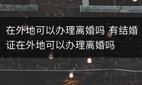在外地可以办理离婚吗 有结婚证在外地可以办理离婚吗