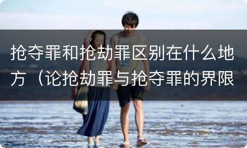抢夺罪和抢劫罪区别在什么地方（论抢劫罪与抢夺罪的界限）