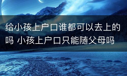 给小孩上户口谁都可以去上的吗 小孩上户口只能随父母吗