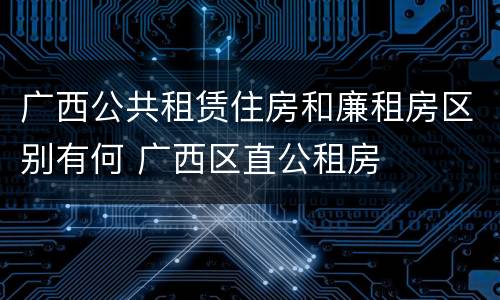 广西公共租赁住房和廉租房区别有何 广西区直公租房