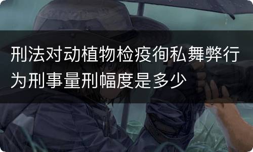 刑法对动植物检疫徇私舞弊行为刑事量刑幅度是多少