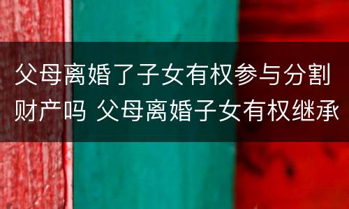 父母离婚了子女有权参与分割财产吗 父母离婚子女有权继承遗产吗