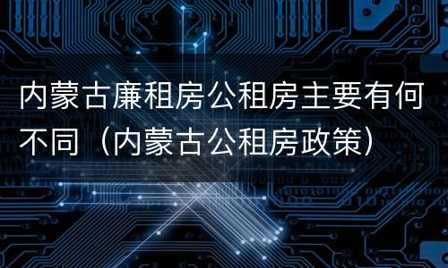 内蒙古廉租房公租房主要有何不同（内蒙古公租房政策）