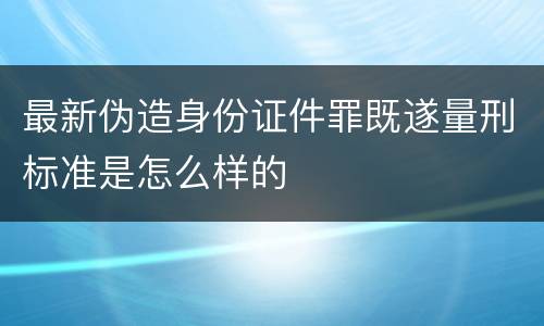 最新伪造身份证件罪既遂量刑标准是怎么样的
