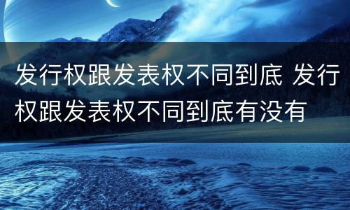 发行权跟发表权不同到底 发行权跟发表权不同到底有没有