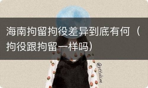 海南拘留拘役差异到底有何（拘役跟拘留一样吗）