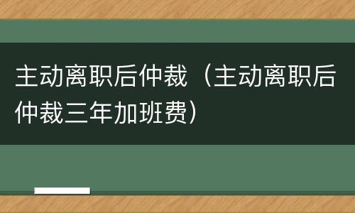 主动离职后仲裁（主动离职后仲裁三年加班费）