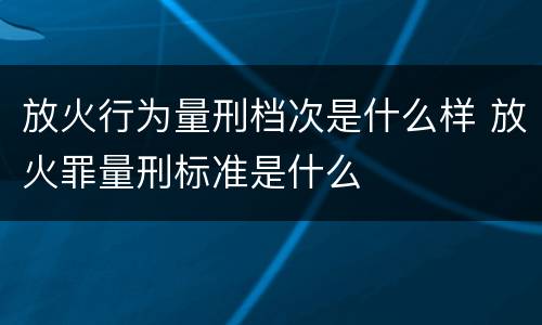 放火行为量刑档次是什么样 放火罪量刑标准是什么