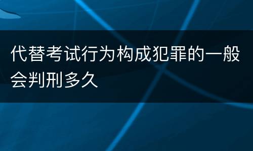 代替考试行为构成犯罪的一般会判刑多久