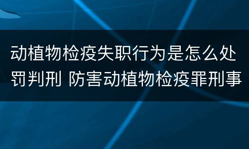 动植物检疫失职行为是怎么处罚判刑 防害动植物检疫罪刑事拘留会被判刑吗