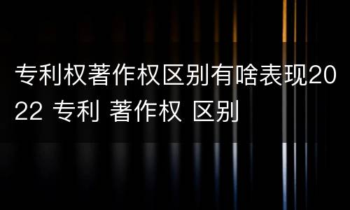 专利权著作权区别有啥表现2022 专利 著作权 区别