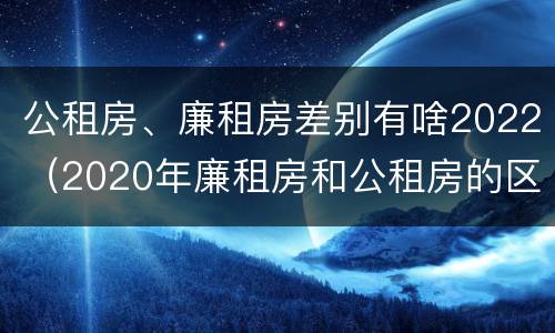 公租房、廉租房差别有啥2022（2020年廉租房和公租房的区别）