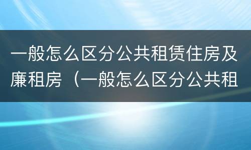 一般怎么区分公共租赁住房及廉租房（一般怎么区分公共租赁住房及廉租房呢）