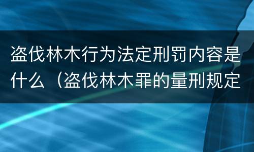 盗伐林木行为法定刑罚内容是什么（盗伐林木罪的量刑规定）