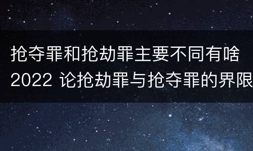抢夺罪和抢劫罪主要不同有啥2022 论抢劫罪与抢夺罪的界限