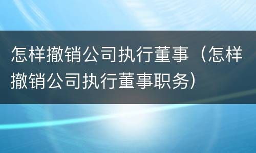 怎样撤销公司执行董事（怎样撤销公司执行董事职务）