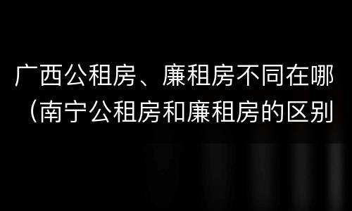 广西公租房、廉租房不同在哪（南宁公租房和廉租房的区别）
