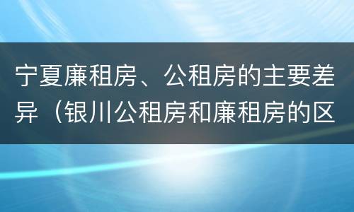 宁夏廉租房、公租房的主要差异（银川公租房和廉租房的区别）