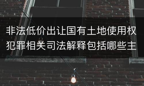 非法低价出让国有土地使用权犯罪相关司法解释包括哪些主要内容
